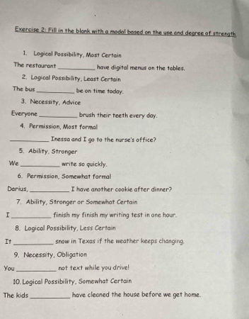 Fill in the blank with a modal based on the use and degree of strength 
1. Logical Possibility, Most Certain 
The restourant _have digital menus on the tables. 
2. Logical Possibility, Least Certain 
The bus _be on time today. 
3. Necessity, Advice 
Everyone_ brush their teeth every day. 
4. Permission, Most formal 
_Inessa and I go to the nurse's office? 
5. Ability, Stronger 
We _write so quickly. 
6. Permission, Somewhat formal 
Darius _I have another cookie after dinner? 
7. Ability, Stronger or Somewhat Certain 
I _finish my finish my writing test in one hour. 
8. Logical Possibility, Less Certain 
It _snow in Texas if the weather keeps changing. 
9. Necessity, Obligation 
You_ not text while you drive! 
10. Logical Possibility, Somewhat Certain 
The kids_ have cleaned the house before we get home.