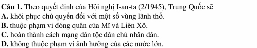 Theo quyết định của Hội nghị I-an-ta (2/1945), Trung Quốc sẽ
A. khôi phục chủ quyền đối với một số vùng lãnh thổ.
B. thuộc phạm vi đóng quân của Mĩ và Liên Xô.
C. hoàn thành cách mạng dân tộc dân chủ nhân dân.
D. không thuộc phạm vi ảnh hưởng của các nước lớn.