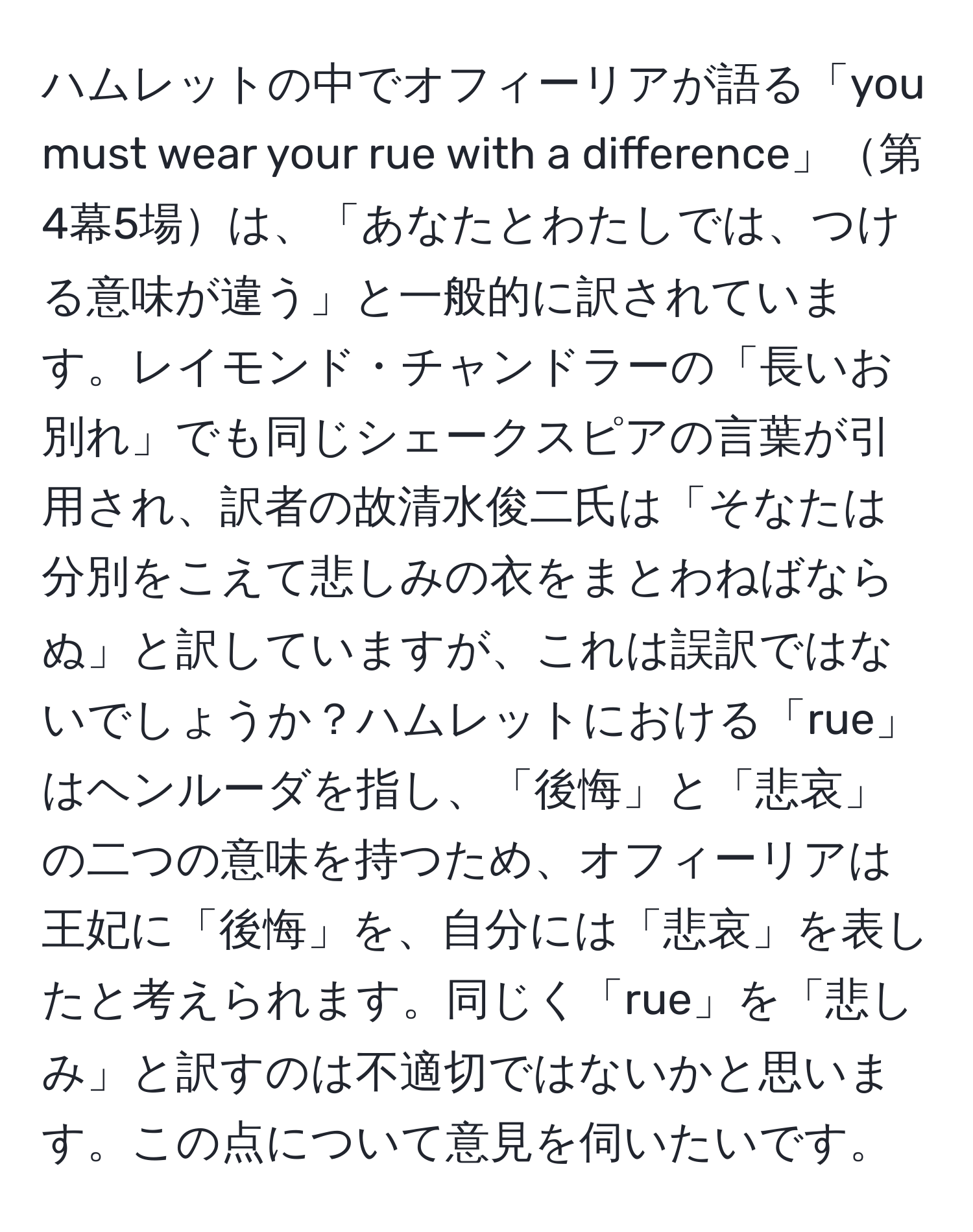 ハムレットの中でオフィーリアが語る「you must wear your rue with a difference」第4幕5場は、「あなたとわたしでは、つける意味が違う」と一般的に訳されています。レイモンド・チャンドラーの「長いお別れ」でも同じシェークスピアの言葉が引用され、訳者の故清水俊二氏は「そなたは分別をこえて悲しみの衣をまとわねばならぬ」と訳していますが、これは誤訳ではないでしょうか？ハムレットにおける「rue」はヘンルーダを指し、「後悔」と「悲哀」の二つの意味を持つため、オフィーリアは王妃に「後悔」を、自分には「悲哀」を表したと考えられます。同じく「rue」を「悲しみ」と訳すのは不適切ではないかと思います。この点について意見を伺いたいです。