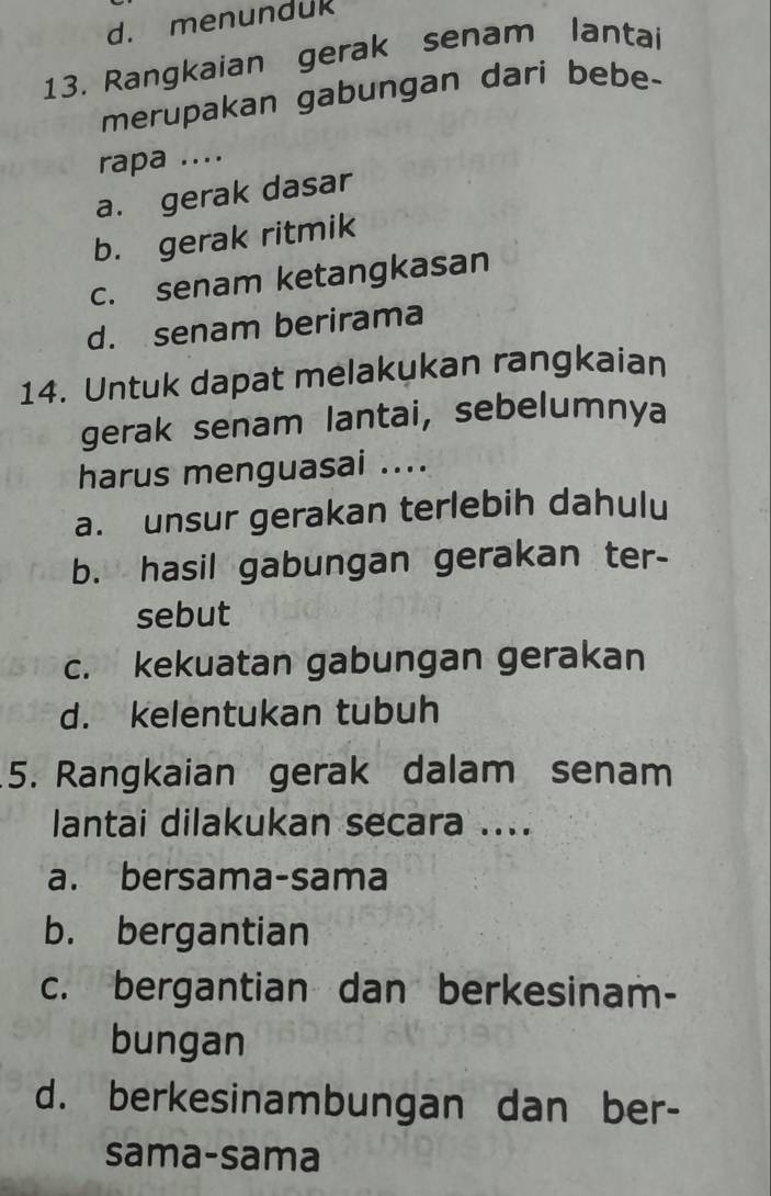 d. menunduk
13. Rangkaian gerak senam lantai
merupakan gabungan dari bebe-
rapa ....
a. gerak dasar
b. gerak ritmik
c. senam ketangkasan
d. senam berirama
14. Untuk dapat melakukan rangkaian
gerak senam lantai, sebelumnya
harus menguasai ....
a. unsur gerakan terlebih dahulu
b. hasil gabungan gerakan ter-
sebut
c. kekuatan gabungan gerakan
d. kelentukan tubuh
5. Rangkaian gerak dalam senam
lantai dilakukan secara ....
a. bersama-sama
b. bergantian
c. bergantian dan berkesinam-
bungan
d. berkesinambungan dan ber-
sama-sama