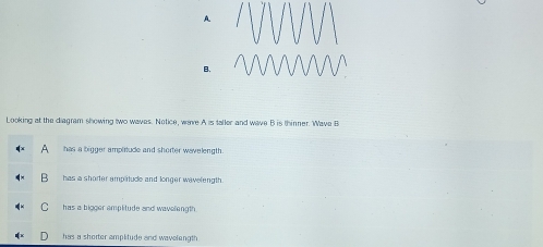 A
B.
Looking at the diagram showing two waves. Notice, wave A is taller and wave B is thinner. Wave B
has a bigger ampirtude and shorter wavelength 
has a shorter amplitude and longer wavelength.
C has a bigger amplitude and wavelength
has a shorter amplitude and wavelength