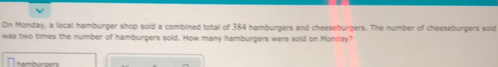 On Monday, a local hamburger shop sold a combined total of 384 hamburgers and cheeseburgers. The number of cheeseburgers sold
was two times the number of hamburgers sold. How many hamburgers were sold on Monday?