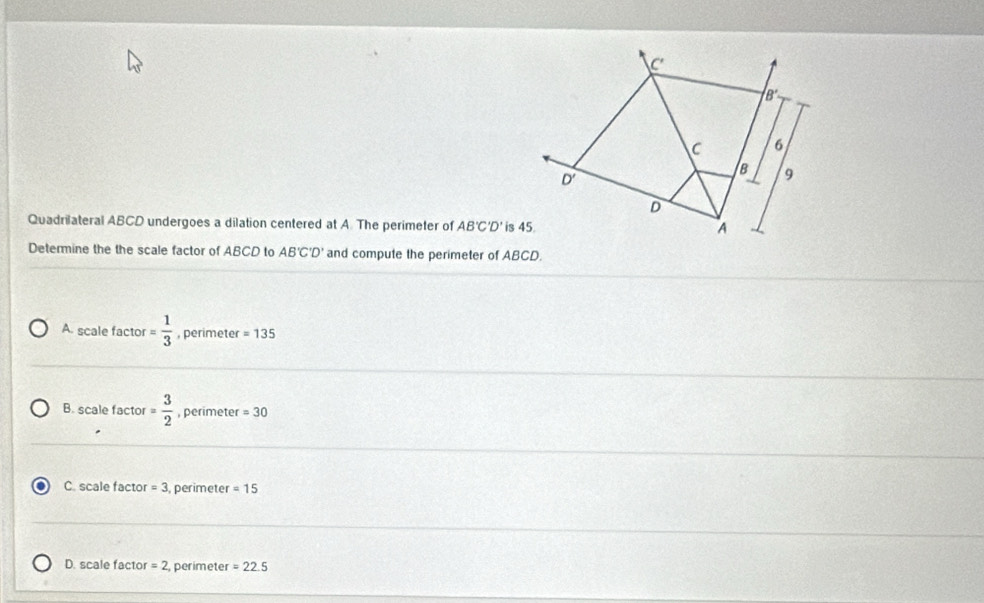 Quadrilateral ABCD undergoes a dilation centered at A. The perimeter of AB'C'D'
Determine the the scale factor of ABCD to AB'C'D' and compute the perimeter of ABCD.
A. scale factor = 1/3  , perimeter =135
B. scale factor = 3/2  , perimeter =30
C. scale factor =3 perimeter =15
D. scale factor =2 perimeter =22.5