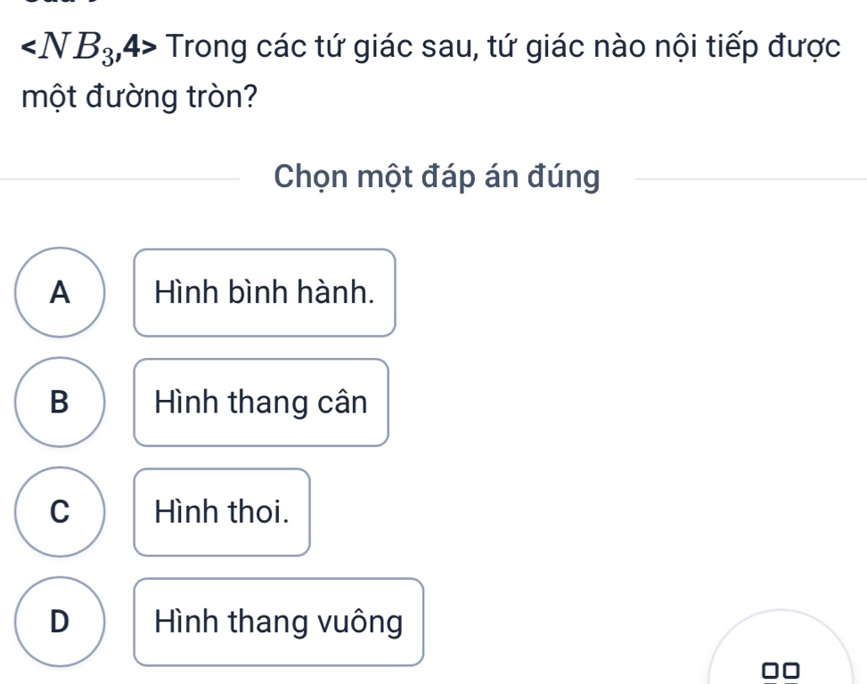 ∠ NB_3 ,4> Trong các tứ giác sau, tứ giác nào nội tiếp được
một đường tròn?
Chọn một đáp án đúng
A Hình bình hành.
B Hình thang cân
C Hình thoi.
D Hình thang vuông