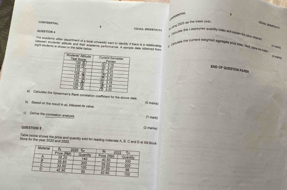 NT
sBing 2020 as the base year. COARA Z
CONFIDENTIAL 5 COKJUL 202MSTA = 1 1  ooulate the Laspoyres quansity index and explain the vaue sblane
QUESTION 4
The academic affair departiment of a local university want to identify if there is a relationship  Ceslee the current weighted aggregate pris inder. Nesd, dme te inde
between students' atttude and their academic performance. A sample data obfained from
might students is shrown in the table below.
(A marha)
(4 mares),
END OF QUIESTION PAPER
a) Calculate theRank correlation coefficient for the above data (5 marks)
b) Based on the result in a), interpret its value.
c) Define the correlation anelysis. (1 mark)
QUESTION 5 (2 marks)
Store for the year 2020 and 2022 Table below shows the price and quantity sold for reading materials A, B. C and D at Sitl Bock