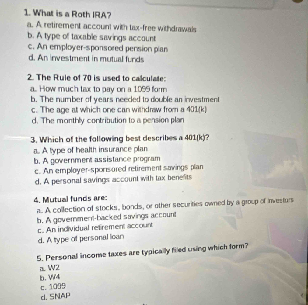 What is a Roth IRA?
a. A retirement account with tax-free withdrawals
b. A type of taxable savings account
c. An employer-sponsored pension plan
d. An investment in mutual funds
2. The Rule of 70 is used to calculate:
a. How much tax to pay on a 1099 form
b. The number of years needed to double an investment
c. The age at which one can withdraw from a 401 (k)
d. The monthly contribution to a pension plan
3. Which of the following best describes a 401 (k)?
a. A type of health insurance plan
b. A government assistance program
c. An employer-sponsored retirement savings plan
d. A personal savings account with tax benefits
4. Mutual funds are:
a. A collection of stocks, bonds, or other securities owned by a group of investors
b. A government-backed savings account
c. An individual retirement account
d. A type of personal loan
5. Personal income taxes are typically filed using which form?
a. W2
b. W4
c. 1099
d. SNAP