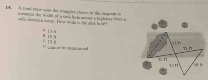 A road crew uses the triangles shown in the diagram to
measure the width of a sink hole across a highway from a
safe distance away. How wide is the sink hole?
A 13 ft
B 18 ft
C 15 ft
13 11
D cannot be determined 15 ft
15 ft
13 ft 18 ft