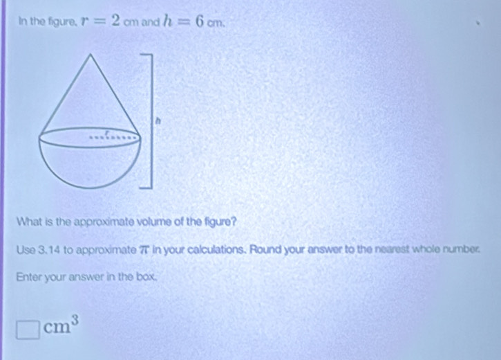 In the figure, r=2cm and h=6cm. 
What is the approximate volume of the figure? 
Use 3.14 to approximate 7T in your calculations. Round your answer to the nearest whole number. 
Enter your answer in the box, 
□ cm^3