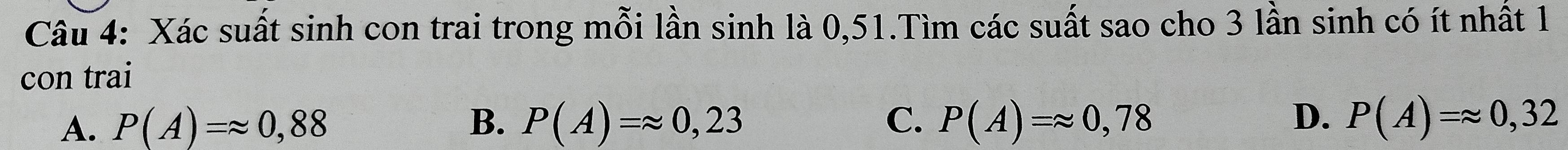 Xác suất sinh con trai trong mỗi lần sinh là 0,51.Tìm các suất sao cho 3 lần sinh có ít nhất 1
con trai
B.
D.
A. P(A)=approx 0,88 P(A)=approx 0,23 C. P(A)=approx 0,78 P(A)=approx 0,32