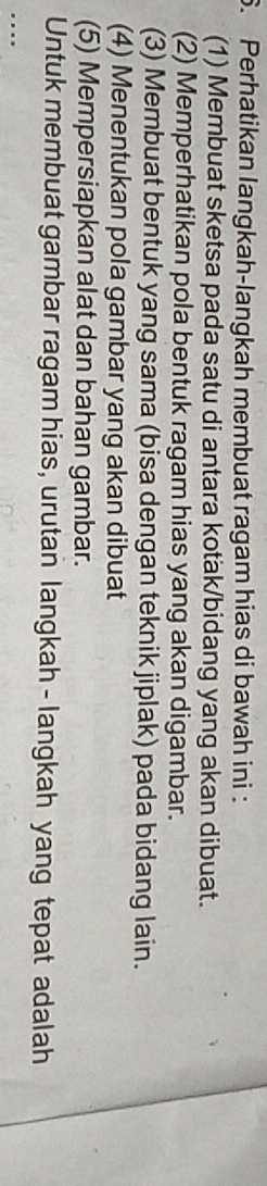 Perhatikan langkah-langkah membuat ragam hias di bawah ini : 
(1) Membuat sketsa pada satu di antara kotak/bidang yang akan dibuat. 
(2) Memperhatikan pola bentuk ragam hias yang akan digambar. 
(3) Membuat bentuk yang sama (bisa dengan teknik jiplak) pada bidang lain. 
(4) Menentukan pola gambar yang akan dibuat 
(5) Mempersiapkan alat dan bahan gambar. 
Untuk membuat gambar ragam hias, urutan langkah - langkah yang tepat adalah 
...