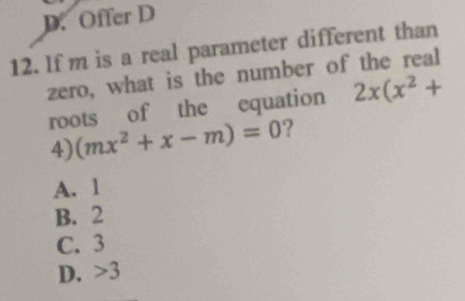 D. Offer D
12. If m is a real parameter different than
zero, what is the number of the real
roots of the equation 2x(x^2+
4) (mx^2+x-m)=0 ?
A. 1
B. 2
C. 3
D. > 3