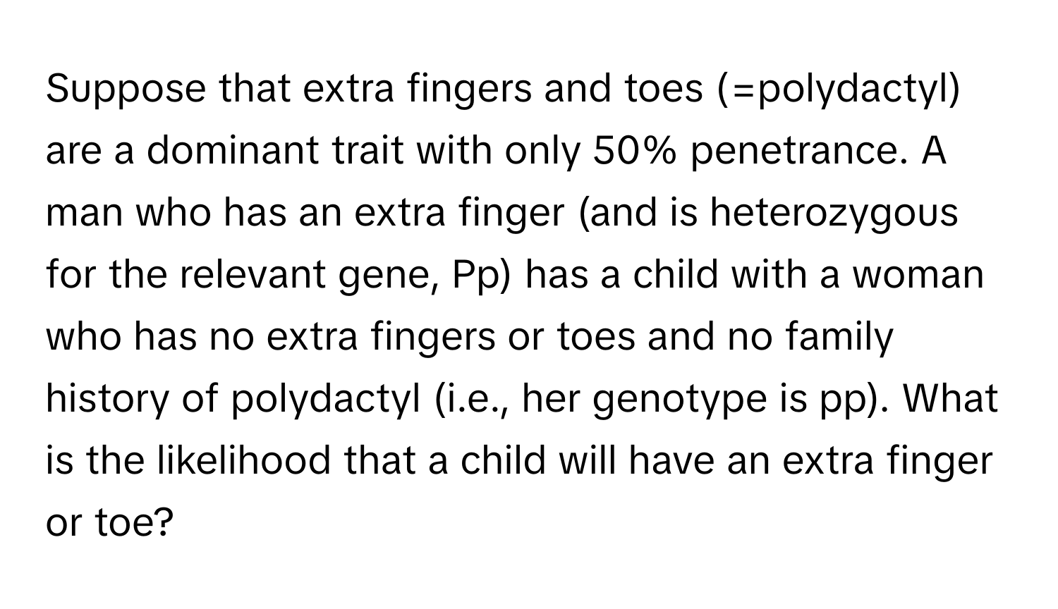 Suppose that extra fingers and toes (=polydactyl) are a dominant trait with only 50% penetrance. A man who has an extra finger (and is heterozygous for the relevant gene, Pp) has a child with a woman who has no extra fingers or toes and no family history of polydactyl (i.e., her genotype is pp). What is the likelihood that a child will have an extra finger or toe?