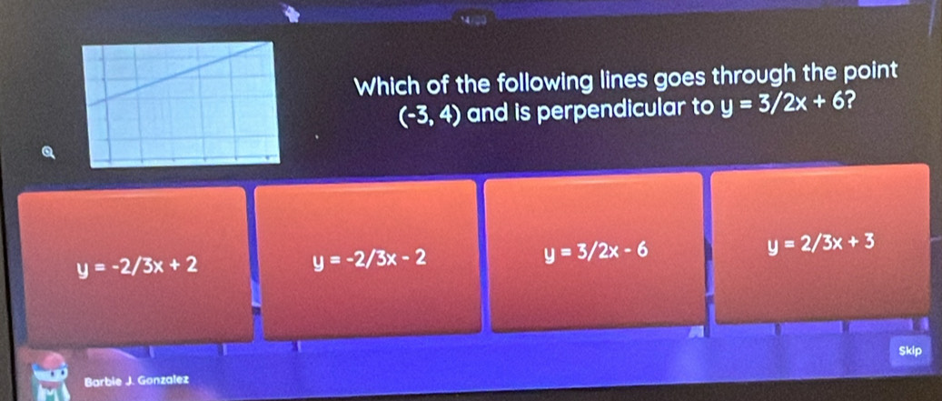 Which of the following lines goes through the point
(-3,4) and is perpendicular to y=3/2x+6 2
y=-2/3x+2
y=-2/3x-2
y=3/2x-6
y=2/3x+3
Skip
Barbie J. Gonzalez