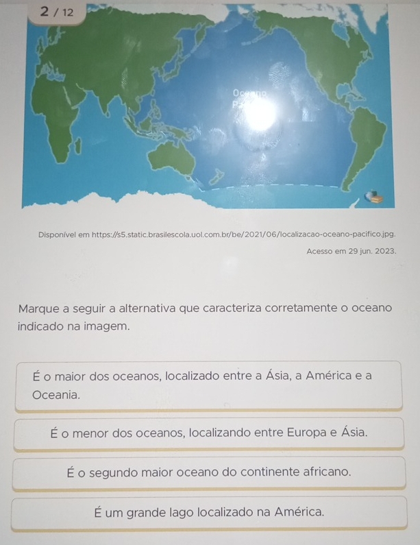 2 / 12
Disponível em 
Acesso em 29 jun. 2023.
Marque a seguir a alternativa que caracteriza corretamente o oceano
indicado na imagem.
É o maior dos oceanos, localizado entre a Ásia, a América e a
Oceania.
É o menor dos oceanos, localizando entre Europa e Ásia.
É o segundo maior oceano do continente africano.
É um grande lago localizado na América.