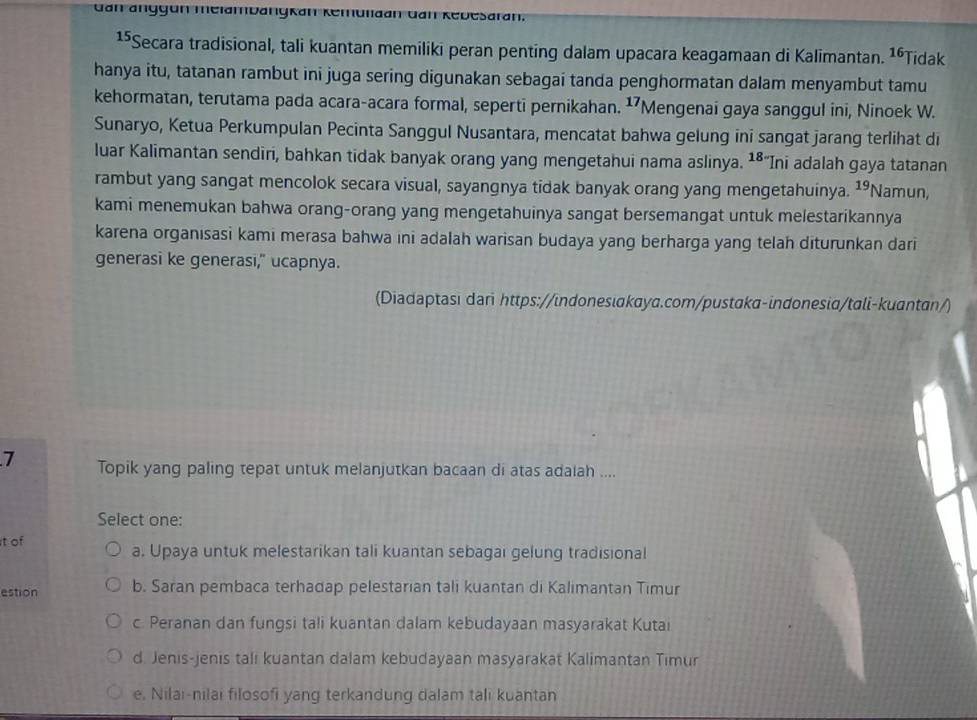 dan anggün melambanykan Kemulaan dan Rebesaran.
1⁵Secara tradisional, tali kuantan memiliki peran penting dalam upacara keagamaan di Kalimantan. 16 Tidak
hanya itu, tatanan rambut ini juga sering digunakan sebagai tanda penghormatan dalam menyambut tamu
kehormatan, terutama pada acara-acara formal, seperti pernikahan. 17 'Mengenai gaya sanggul ini, Ninoek W.
Sunaryo, Ketua Perkumpulan Pecinta Sanggul Nusantara, mencatat bahwa gelung ini sangat jarang terlihat di
luar Kalimantan sendiri, bahkan tidak banyak orang yang mengetahui nama aslinya. 18 “Ini adalah gaya tatanan
rambut yang sangat mencolok secara visual, sayangnya tidak banyak orang yang mengetahuinya. 19 Namun,
kami menemukan bahwa orang-orang yang mengetahuinya sangat bersemangat untuk melestarikannya
karena organisasi kami merasa bahwa ini adalah warisan budaya yang berharga yang telah diturunkan dari
generasi ke generasi," ucapnya.
(Diadaptasi dari https://indonesiαkaya.com/pustɑkα-indonesia/tali-kuantan/)
7 Topik yang paling tepat untuk melanjutkan bacaan di atas adalah ....
Select one:
it of
a. Upaya untuk melestarikan tali kuantan sebagai gelung tradisional
estion b. Saran pembaca terhadap pelestarian tali kuantan di Kalimantan Timur
c. Peranan dan fungsi tali kuantan dalam kebudayaan masyarakat Kutai
d. Jenis-jenis tali kuantan dalam kebudayaan masyarakat Kalimantan Timur
e. Nilai-nilai filosofi yang terkandung dalam tali kuantan