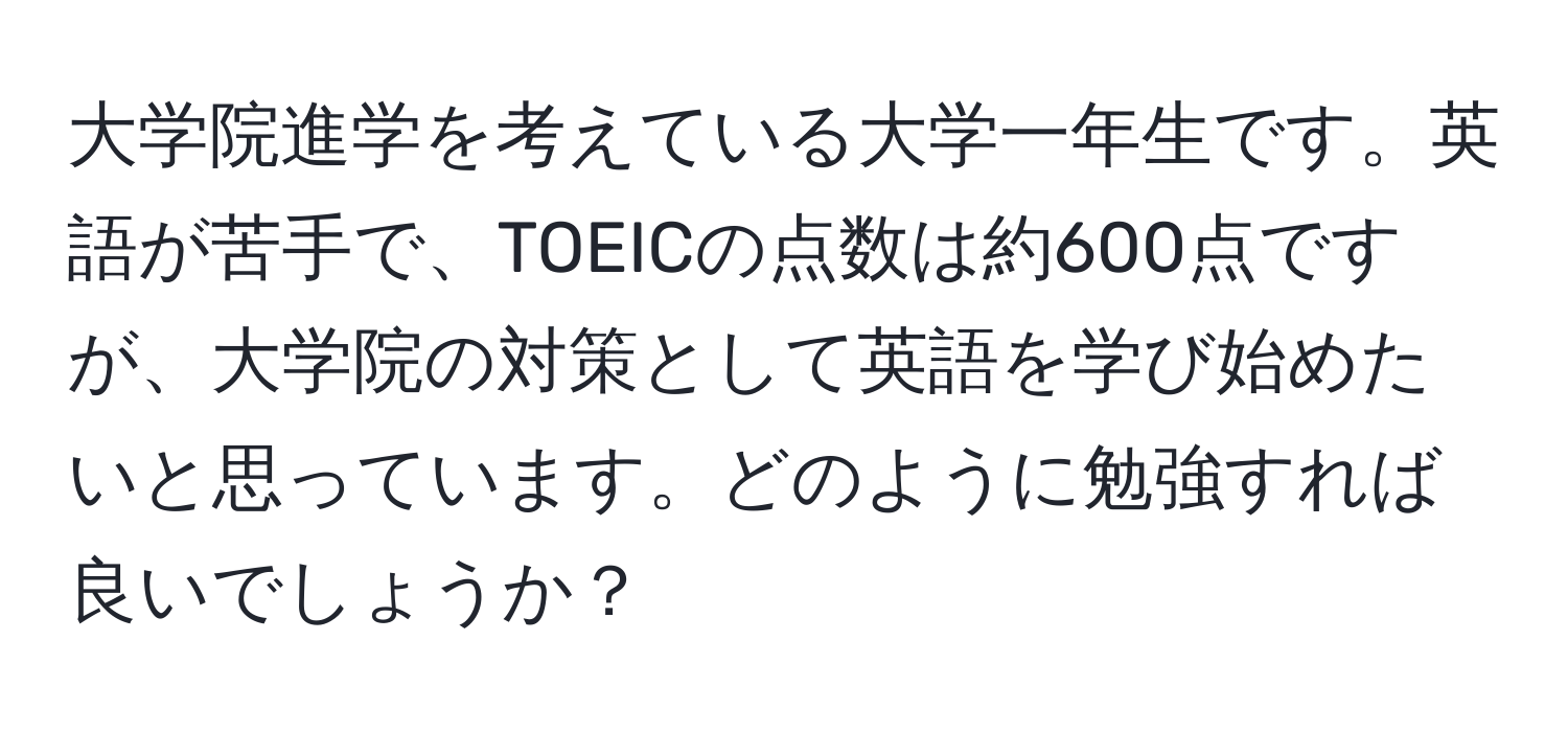 大学院進学を考えている大学一年生です。英語が苦手で、TOEICの点数は約600点ですが、大学院の対策として英語を学び始めたいと思っています。どのように勉強すれば良いでしょうか？