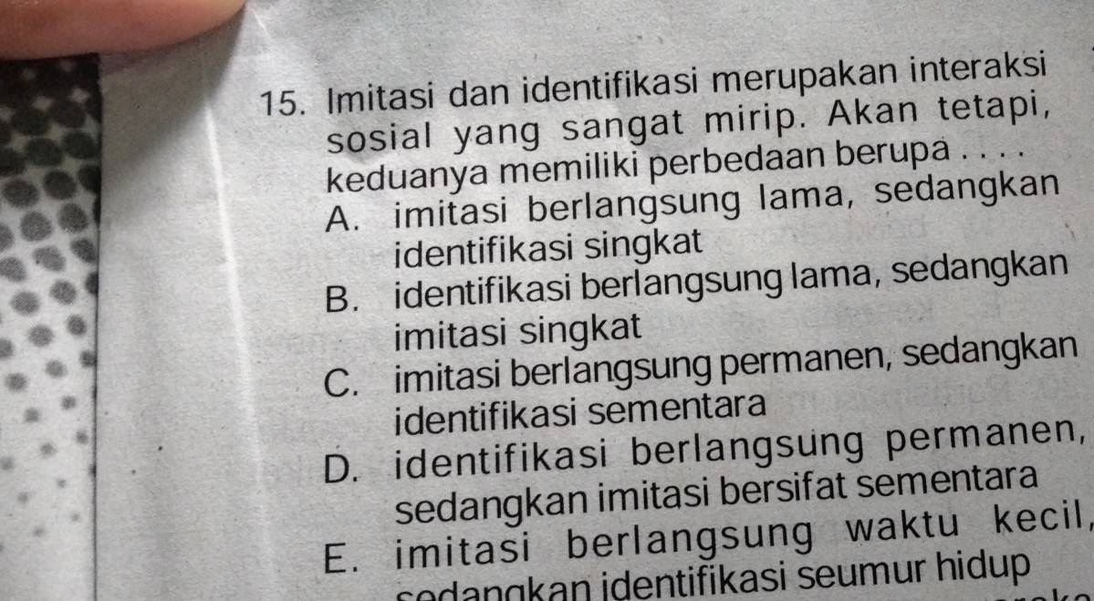 Imitasi dan identifikasi merupakan interaksi
sosial yang sangat mirip. Akan tetapi,
keduanya memiliki perbedaan berupa . . . .
A. imitasi berlangsung lama, sedangkan
identifikasi singkat
B. identifikasi berlangsung lama, sedangkan
imitasi singkat
C. imitasi berlangsung permanen, sedangkan
identifikasi sementara
D. identifikasi berlangsung permanen,
sedangkan imitasi bersifat sementara
E. imitasi berlangsung waktu kecil,
codangkan identifikasi seumur hidup