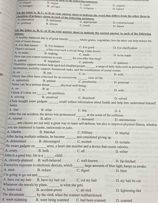 reach of the following sentences.
A. around B. mouse C. count D. country
A. teenager B. privacy C. irritation D. hatred
n. ark the letter A. B. C. or D on your answer sheet to indicate the word that differs from the other three in
s position of primary stress in each of the following sentences.
A. alternative B. dedicated C. appropriate
A. problem B. leisure C. result D. future D. constructional
irk the letter A. B. C. or D on your answer sheet to indicate the correct answer to each of the following
estions.
A healthy balanced diet is of great benefit.
risk of heart disease. _, whole grains, vegetables, low-fat dairy can help reduce the
A. For that reason B. For instance C. For good D. For clarification
There's no need _a fuss over such a trivial thing. Calm down!
A. to make B. making C. made D. to be made
How can you expect someone to wait _for you after that long?
A. patient B. impatient C. patiently D. patience
Disability support workers help aged and disabled people _a range of daily tasks such as personal hygiene
facilitation, mobility support, housework tasks, and the coordination of social events.
A. on B. out C. to
ge. D. with
Henry has often been criticized for an excessively _view of life.
A. optimistic B. patient C. pessimistic D. punctual
Noise can be a serious threat_ physical well-being.
A. on B. at C. to D. with
I think it’s time we _the problems.
A. solving B. unsolved C. dissolved D. solved
Chris bought some gadgets _could collect information about health and help him understand himself
better.
A. that B. what C. this D. it
After the car accident, the driver was pronounced_ at the scene of the collision.
A. injured B. alive C. deceased D. unconscious
_arts classes are not only a great way to learn self-defense, but also to improve physical fitness, whether
you are interested in karate, taekwondo or judo.
A. Marble B. Marshal C. Military D. Martial
After facing multiple setbacks, he became _and considered giving up.
A. determined B. discouraged C. excited D. ecstatic
He wears gadgets on _arms, a heart rate monitor and a device that counts calories.
A. every B. both C. all D. either
_
John is a good boy. He is a child.
A. cleverly-planned B. well-behaved C. well-known D. far-fetched
Excessive exposure to electronic devices, which _large amounts of blue light, keeps us awake.
_A. emit B. reduce C. digest D. litter
I’m going to go out and_
A. have cut my hair B. have my hair cut C. cut my hair D. my hair be cut
Whenever she travels by plane, _is what she gets.
A. home-sick B. accident-prone C. air-sick D. lightening-fast
The documents _by the clerk when the scanner malfunctioned.
A. were scanning B. were being scanned C. had been scanned D. scanned