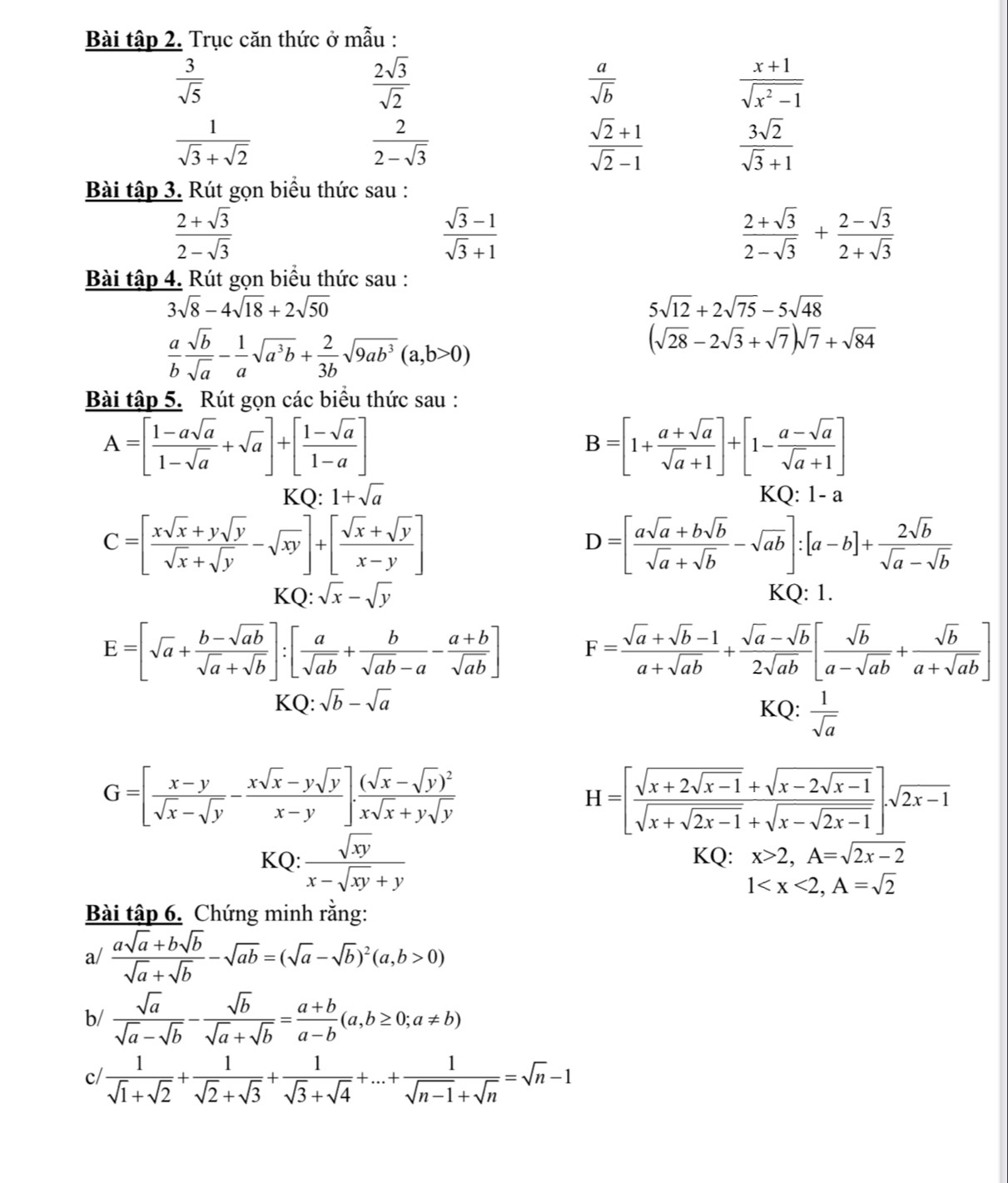 Bài tập 2. Trục căn thức ở mẫu :
 3/sqrt(5) 
 2sqrt(3)/sqrt(2) 
 a/sqrt(b) 
 (x+1)/sqrt(x^2-1) 
 1/sqrt(3)+sqrt(2) 
 2/2-sqrt(3) 
 (sqrt(2)+1)/sqrt(2)-1 
 3sqrt(2)/sqrt(3)+1 
Bài tập 3. Rút gọn biểu thức sau :
 (2+sqrt(3))/2-sqrt(3) 
 (sqrt(3)-1)/sqrt(3)+1 
 (2+sqrt(3))/2-sqrt(3) + (2-sqrt(3))/2+sqrt(3) 
Bài tập 4. Rút gọn biểu thức sau :
3sqrt(8)-4sqrt(18)+2sqrt(50)
5sqrt(12)+2sqrt(75)-5sqrt(48)
 a/b  sqrt(b)/sqrt(a) - 1/a sqrt(a^3b)+ 2/3b sqrt(9ab^3)(a,b>0)
(sqrt(28)-2sqrt(3)+sqrt(7))sqrt(7)+sqrt(84)
Bài tập 5. Rút gọn các biểu thức sau :
A=[ (1-asqrt(a))/1-sqrt(a) +sqrt(a)]+[ (1-sqrt(a))/1-a ]
B=[1+ (a+sqrt(a))/sqrt(a)+1 ]+[1- (a-sqrt(a))/sqrt(a)+1 ]
KQ: 1+sqrt(a) KQ: 1-a
C=[ (xsqrt(x)+ysqrt(y))/sqrt(x)+sqrt(y) -sqrt(xy)]+[ (sqrt(x)+sqrt(y))/x-y ]
D=[ (asqrt(a)+bsqrt(b))/sqrt(a)+sqrt(b) -sqrt(ab)]:[a-b]+ 2sqrt(b)/sqrt(a)-sqrt(b) 
KQ:sqrt(x)-sqrt(y) KQ: 1.
E=[sqrt(a)+ (b-sqrt(ab))/sqrt(a)+sqrt(b) ]:[ a/sqrt(ab) + b/sqrt(ab)-a - (a+b)/sqrt(ab) ] F= (sqrt(a)+sqrt(b)-1)/a+sqrt(ab) + (sqrt(a)-sqrt(b))/2sqrt(ab) [ sqrt(b)/a-sqrt(ab) + sqrt(b)/a+sqrt(ab) ]
K Q:sqrt(b)-sqrt(a)
KQ:  1/sqrt(a) 
G=[ (x-y)/sqrt(x)-sqrt(y) - (xsqrt(x)-ysqrt(y))/x-y ].frac (sqrt(x)-sqrt(y))^2xsqrt(x)+ysqrt(y)
H=[frac sqrt(x+2sqrt x-1)+sqrt(x-2sqrt x-1)sqrt(x+sqrt 2x-1)+sqrt(x-sqrt 2x-1)]sqrt(2x-1)
KQ : sqrt(xy)/x-sqrt(xy)+y  KQ: x>2,A=sqrt(2x-2)
1
Bài tập 6. Chứng minh rằng:
a/  (asqrt(a)+bsqrt(b))/sqrt(a)+sqrt(b) -sqrt(ab)=(sqrt(a)-sqrt(b))^2(a,b>0)
b/  sqrt(a)/sqrt(a)-sqrt(b) - sqrt(b)/sqrt(a)+sqrt(b) = (a+b)/a-b (a,b≥ 0;a!= b)
c/  1/sqrt(1)+sqrt(2) + 1/sqrt(2)+sqrt(3) + 1/sqrt(3)+sqrt(4) +...+ 1/sqrt(n-1)+sqrt(n) =sqrt(n)-1