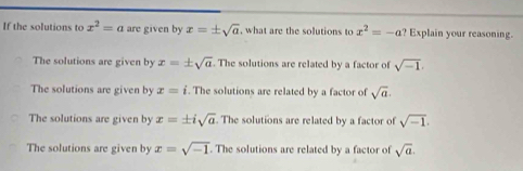 If the solutions to x^2=a are given by x=± sqrt(a) , what are the solutions to x^2=-a Explain your reasoning.
The solutions are given by x=± sqrt(a). The solutions are related by a factor of sqrt(-1).
The solutions are given by x=i. The solutions are related by a factor of sqrt(a).
The solutions are given by x=± isqrt(a). The solutions are related by a factor of sqrt(-1).
The solutions are given by x=sqrt(-1). The solutions are related by a factor of sqrt(a).