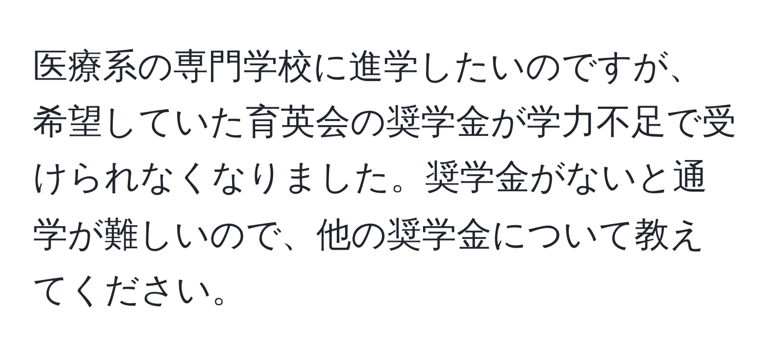 医療系の専門学校に進学したいのですが、希望していた育英会の奨学金が学力不足で受けられなくなりました。奨学金がないと通学が難しいので、他の奨学金について教えてください。