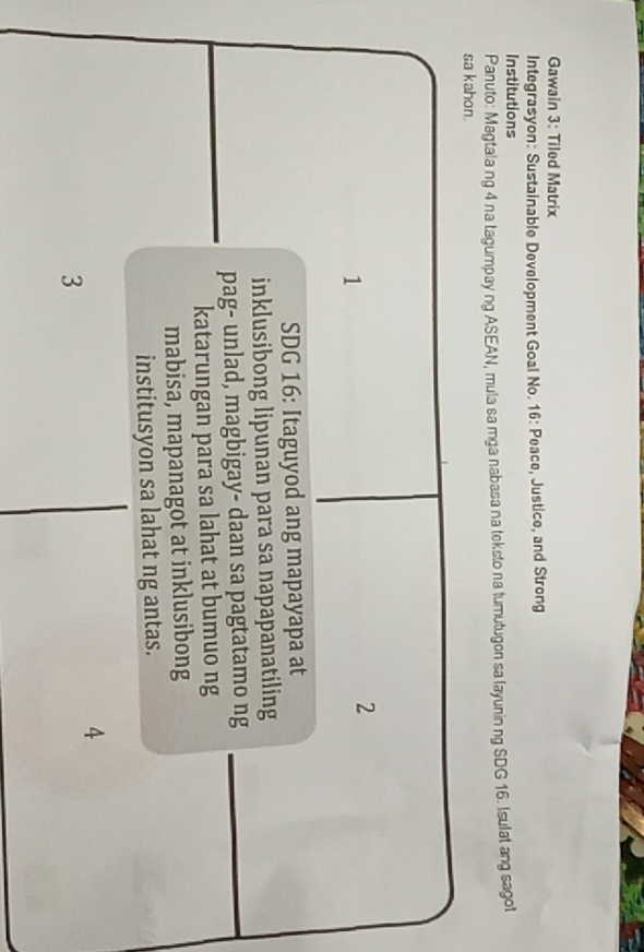 Gawain 3: Tiled Matrix 
Integrasyon: Sustainable Development Goal No. 16: Peace, Justice, and Strong 
Institutions 
Panuto: Magtala ng 4 na tagumpay ng ASEAN, mula sa mga nabasa na teksto na tumutugon sa layunin ng SDG 16. Isulat ang sagot 
sa kahon. 
1 
2 
SDG 16: Itaguyod ang mapayapa at 
inklusibong lipunan para sa napapanatiling 
pag- unlad, magbigay- daan sa pagtatamo ng 
katarungan para sa lahat at bumuo ng 
mabisa, mapanagot at inklusibong 
institusyon sa lahat ng antas. 
4 
3