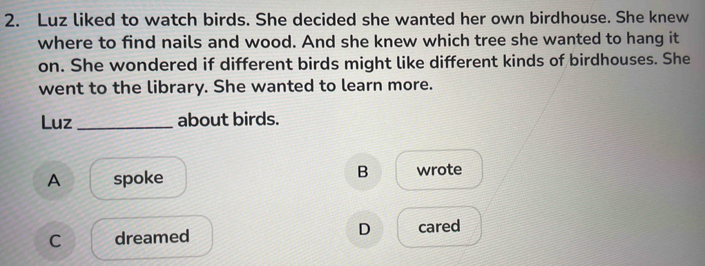 Luz liked to watch birds. She decided she wanted her own birdhouse. She knew
where to find nails and wood. And she knew which tree she wanted to hang it
on. She wondered if different birds might like different kinds of birdhouses. She
went to the library. She wanted to learn more.
Luz_ about birds.
A spoke
B wrote
C dreamed
D cared