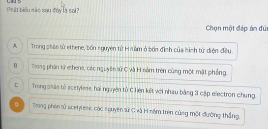 Cau 5
Phát biểu nào sau đây là sai?
Chọn một đáp án đú
A  Trong phân tử ethene, bốn nguyên tử H nằm ở bốn đỉnh của hình tứ diện đều.
B Trong phân tử ethene, các nguyên tử C và H nằm trên cùng một mặt phầng.
C Trong phân tử acetylene, hai nguyên tử C liên kết với nhau bằng 3 cặp electron chung.
D Trong phân tử acetylene, các nguyên tử C và H nằm trên cùng một đường thắng.