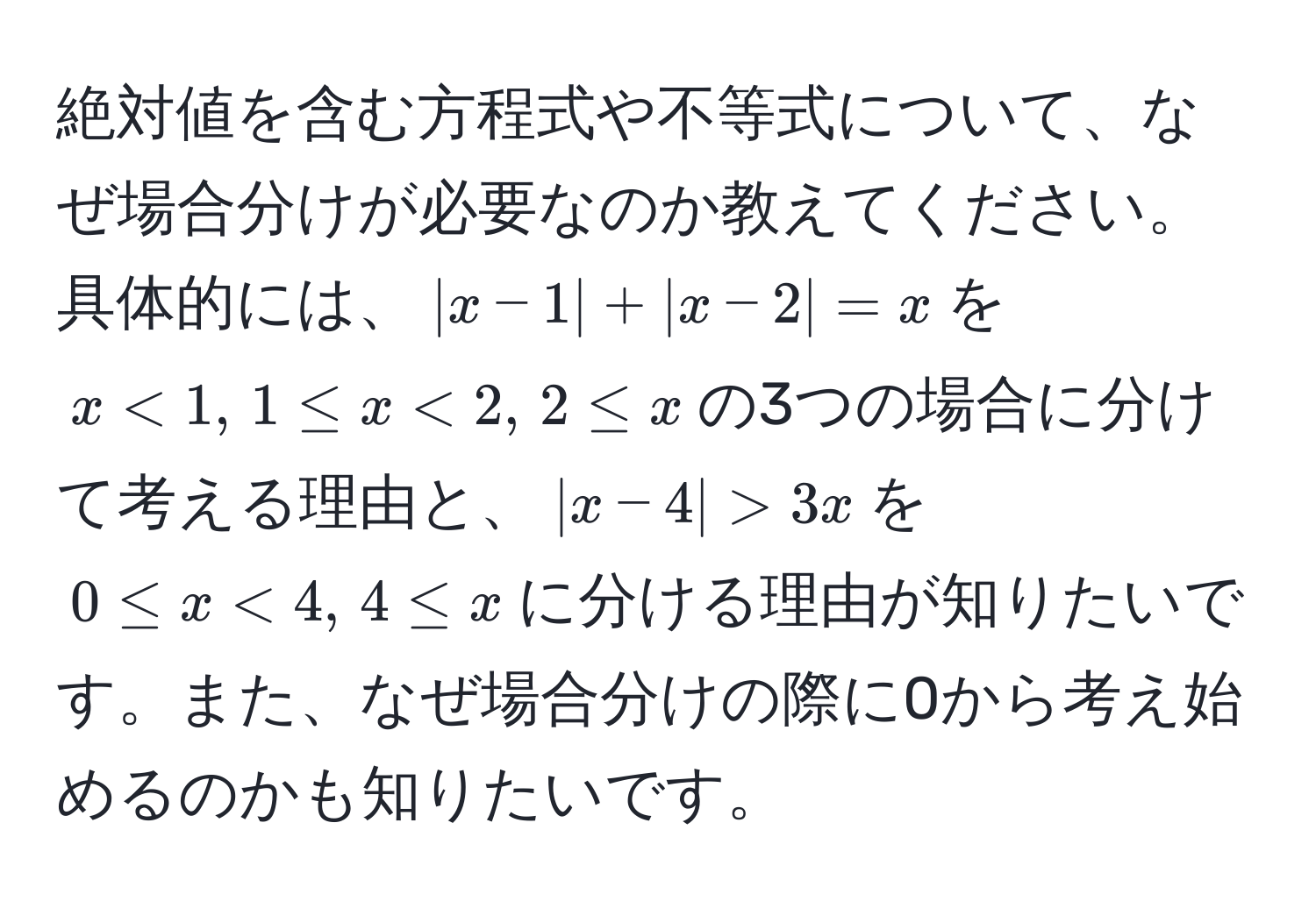 絶対値を含む方程式や不等式について、なぜ場合分けが必要なのか教えてください。具体的には、$|x-1| + |x-2| = x$を$x<1, , 1 ≤ x<2, , 2 ≤ x$の3つの場合に分けて考える理由と、$|x-4| > 3x$を$0 ≤ x < 4, , 4 ≤ x$に分ける理由が知りたいです。また、なぜ場合分けの際に0から考え始めるのかも知りたいです。