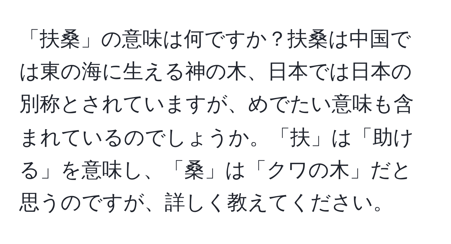 「扶桑」の意味は何ですか？扶桑は中国では東の海に生える神の木、日本では日本の別称とされていますが、めでたい意味も含まれているのでしょうか。「扶」は「助ける」を意味し、「桑」は「クワの木」だと思うのですが、詳しく教えてください。