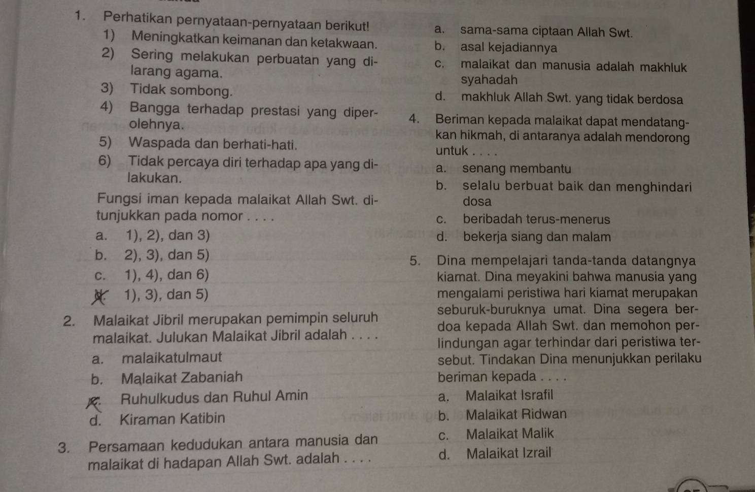 Perhatikan pernyataan-pernyataan berikut! a. sama-sama ciptaan Allah Swt.
1) Meningkatkan keimanan dan ketakwaan. b. asal kejadiannya
2) Sering melakukan perbuatan yang di- c. malaikat dan manusia adalah makhluk
larang agama.
syahadah
3) Tidak sombong. d. makhluk Allah Swt. yang tidak berdosa
4) Bangga terhadap prestasi yang diper- 4. Beriman kepada malaikat dapat mendatang-
olehnya. kan hikmah, di antaranya adalah mendorong
5) Waspada dan berhati-hati.
untuk_
6) Tidak percaya diri terhadap apa yang di-
a. senang membantu
lakukan. b. selalu berbuat baik dan menghindari
Fungsi iman kepada malaikat Allah Swt. di- dosa
tunjukkan pada nomor . . . . c. beribadah terus-menerus
a. 1), 2), dan 3) d. bekerja siang dan malam
b. 2), 3), dan 5) 5. Dina mempelajari tanda-tanda datangnya
c. 1), 4), dan 6) kiamat. Dina meyakini bahwa manusia yang
1), 3), dan 5) mengalami peristiwa hari kiamat merupakan
seburuk-buruknya umat. Dina segera ber-
2. Malaikat Jibril merupakan pemimpin seluruh
doa kepada Allah Swt. dan memohon per-
malaikat. Julukan Malaikat Jibril adalah . . . .
lindungan agar terhindar dari peristiwa ter-
a. malaikatulmaut sebut. Tindakan Dina menunjukkan perilaku
b. Malaikat Zabaniah beriman kepada . . . .
Ruhulkudus dan Ruhul Amin a. Malaikat Israfil
d. Kiraman Katibin b. Malaikat Ridwan
3. Persamaan kedudukan antara manusia dan c. Malaikat Malik
malaikat di hadapan Allah Swt. adalah . . . . d. Malaikat Izrail