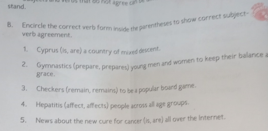 us that do not agree can be 
stand. 
B. Encircle the correct verb form inside the parentheses to show correct subject- 
verb agreement. 
1. Cyprus (is, are) a country of mixed descent. 
2. Gymnastics (prepare, prepares) young men and women to keep their balance 
grace. 
3. Checkers (remain, remains) to be a popular board game. 
4. Hepatitis (affect, affects) people across all age groups. 
5. News about the new cure for cancer (is, are) all over the Internet.