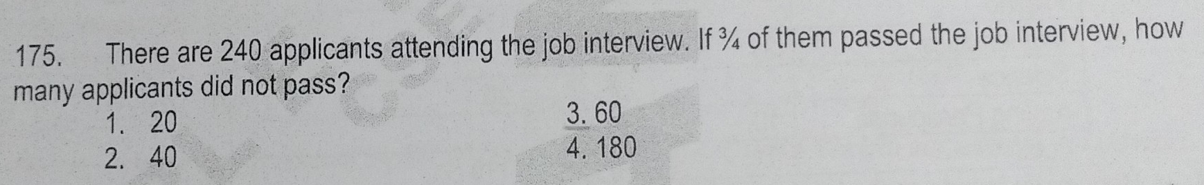 There are 240 applicants attending the job interview. If ¾ of them passed the job interview, how
many applicants did not pass?
1. 20
3. 60
2. 40
4. 180