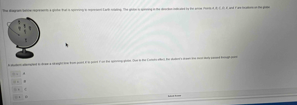 The diagram below represents a globe that is spinning to represent Earth rotating. The globe is spinning in the direction indicated by the arrow. Points A, B, C, D, X, and Yare locations on the globe
Astudent attempted to draw a straight line from point X to point Y on the spinning globe. Due to the Coriolis effect, the student's drawn line most likely passed through point
1 A
B
1 C
D
=Suhmit An====