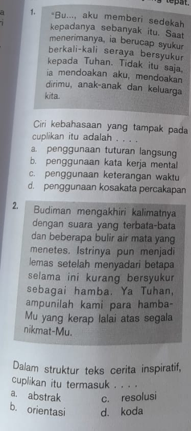 tepat.
a 1. “Bu..., aku memberi sedekah
i kepadanya sebanyak itu. Saat
menerimanya, ia berucap syukur
berkali-kali seraya bersyukur
kepada Tuhan. Tidak itu saja,
ia mendoakan aku, mendoakan
dirimu, anak-anak dan keluarga
kita.
Ciri kebahasaan yang tampak pada
cuplikan itu adalah . . . .
a. penggunaan tuturan langsung
b. penggunaan kata kerja mental
c. penggunaan keterangan waktu
d. penggunaan kosakata percakapan
2. Budiman mengakhiri kalimatnya
dengan suara yang terbata-bata
dan beberapa bulir air mata yang
menetes. Istrinya pun menjadi
lemas setelah menyadari betapa
selama ini kurang bersyukur
sebagai hamba. Ya Tuhan,
ampunilah kami para hamba-
Mu yang kerap lalai atas segala
nikmat-Mu.
Dalam struktur teks cerita inspiratif,
cuplikan itu termasuk . . . .
a. abstrak c. resolusi
b. orientasi d. koda