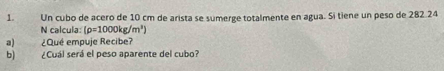 Un cubo de acero de 10 cm de arista se sumerge totalmente en agua. Si tiene un peso de 282 24
N calcula: (rho =1000kg/m^3)
a) ¿Qué empuje Recibe? 
b) ¿Cuál será el peso aparente del cubo?