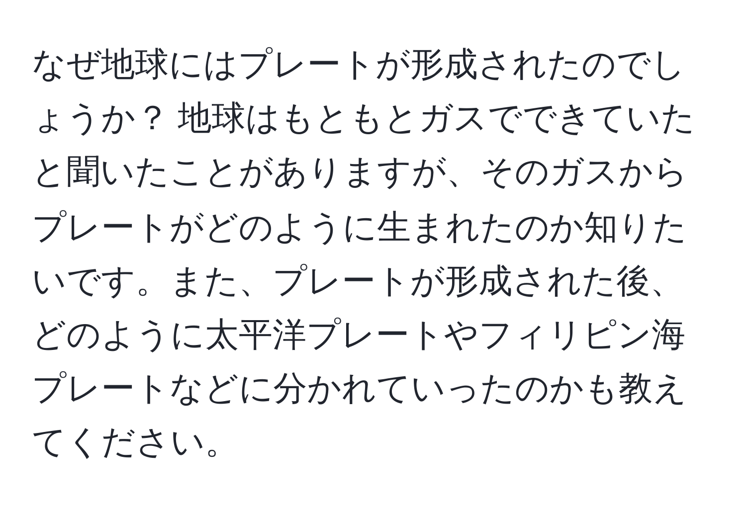 なぜ地球にはプレートが形成されたのでしょうか？ 地球はもともとガスでできていたと聞いたことがありますが、そのガスからプレートがどのように生まれたのか知りたいです。また、プレートが形成された後、どのように太平洋プレートやフィリピン海プレートなどに分かれていったのかも教えてください。