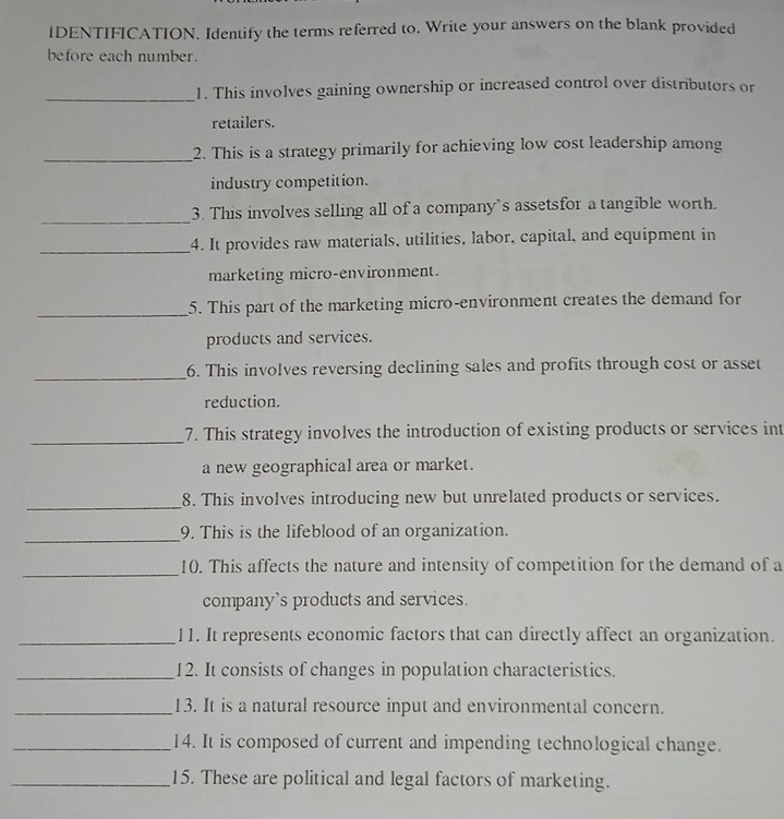 IDENTIFICATION. Identify the terms referred to. Write your answers on the blank provided 
before each number. 
_1. This involves gaining ownership or increased control over distributors or 
retailers. 
_2. This is a strategy primarily for achieving low cost leadership among 
industry competition. 
_ 
3. This involves selling all of a company's assetsfor a tangible worth. 
_4. It provides raw materials, utilities, labor, capital, and equipment in 
marketing micro-environment. 
_5. This part of the marketing micro-environment creates the demand for 
products and services. 
_ 
6. This involves reversing declining sales and profits through cost or asset 
reduction. 
_7. This strategy involves the introduction of existing products or services int 
a new geographical area or market. 
_ 
8. This involves introducing new but unrelated products or services. 
_ 
9. This is the lifeblood of an organization. 
_ 
10. This affects the nature and intensity of competition for the demand of a 
company's products and services. 
_11. It represents economic factors that can directly affect an organization. 
_12. It consists of changes in population characteristics. 
_13. It is a natural resource input and environmental concern. 
_14. It is composed of current and impending technological change. 
_15. These are political and legal factors of marketing.