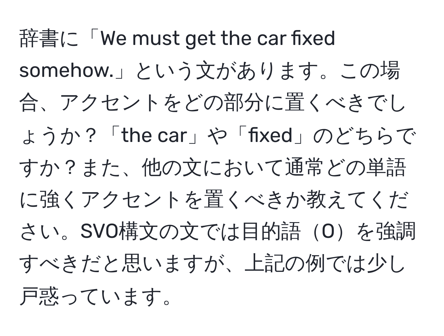 辞書に「We must get the car fixed somehow.」という文があります。この場合、アクセントをどの部分に置くべきでしょうか？「the car」や「fixed」のどちらですか？また、他の文において通常どの単語に強くアクセントを置くべきか教えてください。SVO構文の文では目的語Oを強調すべきだと思いますが、上記の例では少し戸惑っています。