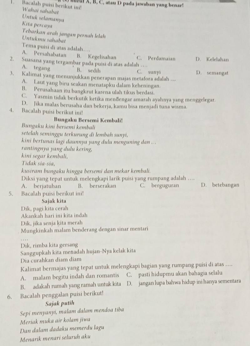 mural X, B, C, atau D pada jawaban yang benar!
.Bacalah puisi berikut ini!
Wahai sahabat
Untuk selamanya
Kita percaya
Tebarkan arah jangan pernah lelah
Untukmu sahabat
Tema puisi di atas adalah…...
A. Persahabatan B. Kegelisahan C. Perdamaian D. Kelelahan
2. Suasana yang tergambar pada puisi di atas adalah …
A. tegang B. sedih C. sunyi D. semangat
3. Kalimat yang menunjukkan penerapan majas metafora adalah ....
A. Laut yang biru seakan menatapku dalam keheningan.
B. Perusahaan itu bangkrut karena ulah tikus berdasi.
C. Yasmin tidak berkutik ketika menðengar amarah ayahnya yang menggelegar.
D. Jika malas berusaha dan bekerja, kamu bisa menjadi tuna wisma.
4. Bacalah puisi berikut ini!
Bungaku Bersemi Kembali!
Bungaku kini bersemi kembali
setelah seminggu terkurung di lembah sunyi,
kini bertunas lagi daunnya yang dulu menguning dan ...
rantingnya yang dulu kering,
kini segar kembali,
Tidak sia-sia,
kusiram bungaku hingga bersemi dan mekar kembali.
Diksi yang tepat untuk melengkapi larik puisi yang rumpang adalah ....
A. berjatuhan B. berserakan C. berguguran D. betebangan
5. Bacalah puisi berikut ini!
Sajak kita
Dik, pagi kita cerah
Akankah hari ini kita indah
Dik, jika senja kita merah
Mungkinkah malam benderang dengan sinar mentari
Dik, rimba kita gersang
Sanggupkah kita menadah hujan-Nya kelak kita
Dia curahkan diam diam
Kalimat bermajas yang tepat untuk melengkapi bagian yang rumpang puisi di atas ....
A. malam begitu indah dan romantis C. pasti hidupmu akan bahagia selalu
B. adakah rumah yang ramah untuk kita D. jangan lupa bahwa hidup ini hanya sementara
6. Bacalah penggalan puisi berikut!
Sajak putih
Sepi menyanyi, malam dalam mendoa tiba
Meriak muka air kolam jiwa
Dan dalam dadaku memerdu lagu
Menarik menari seluruh aku