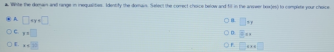 Write the domain and range in inequalities. Identify the domain. Select the correct choice below and fill in the answer box(es) to complete your choice.
A. □ ≤ y≤ □
B. □ ≤ y
C. y≤ □
D. 0≤ x
E. x≤ 10
F. □ ≤ x≤ □