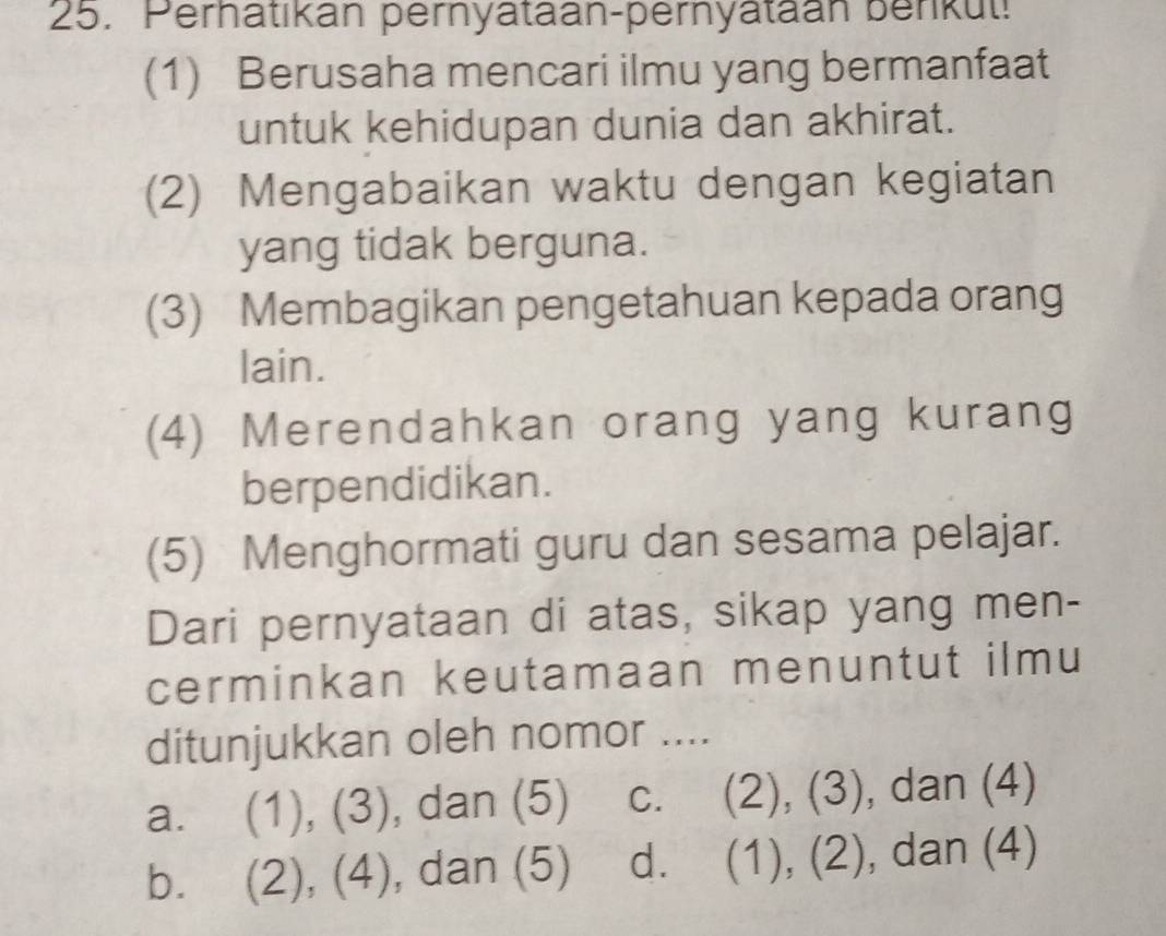 Perhatıkan pernyataan-pernyataan berkut!
(1) Berusaha mencari ilmu yang bermanfaat
untuk kehidupan dunia dan akhirat.
(2) Mengabaikan waktu dengan kegiatan
yang tidak berguna.
(3) Membagikan pengetahuan kepada orang
lain.
(4) Merendahkan orang yang kurang
berpendidikan.
(5) Menghormati guru dan sesama pelajar.
Dari pernyataan di atas, sikap yang men-
cerminkan keutamaan menuntut ilmu
ditunjukkan oleh nomor ....
a. (1), (3), dan (5) C. (2), (3), dan (4)
b. (2), (4), , dan (5) d. (1), (2), dan (4)