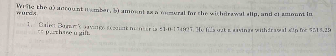 Write the a) account number, b) amount as a numeral for the withdrawal slip, and c) amount in 
words. 
1. Galen Bogart’s savings account number is 81-0-174927. He fills out a savings withdrawal slip for $318.29
to purchase a gift.