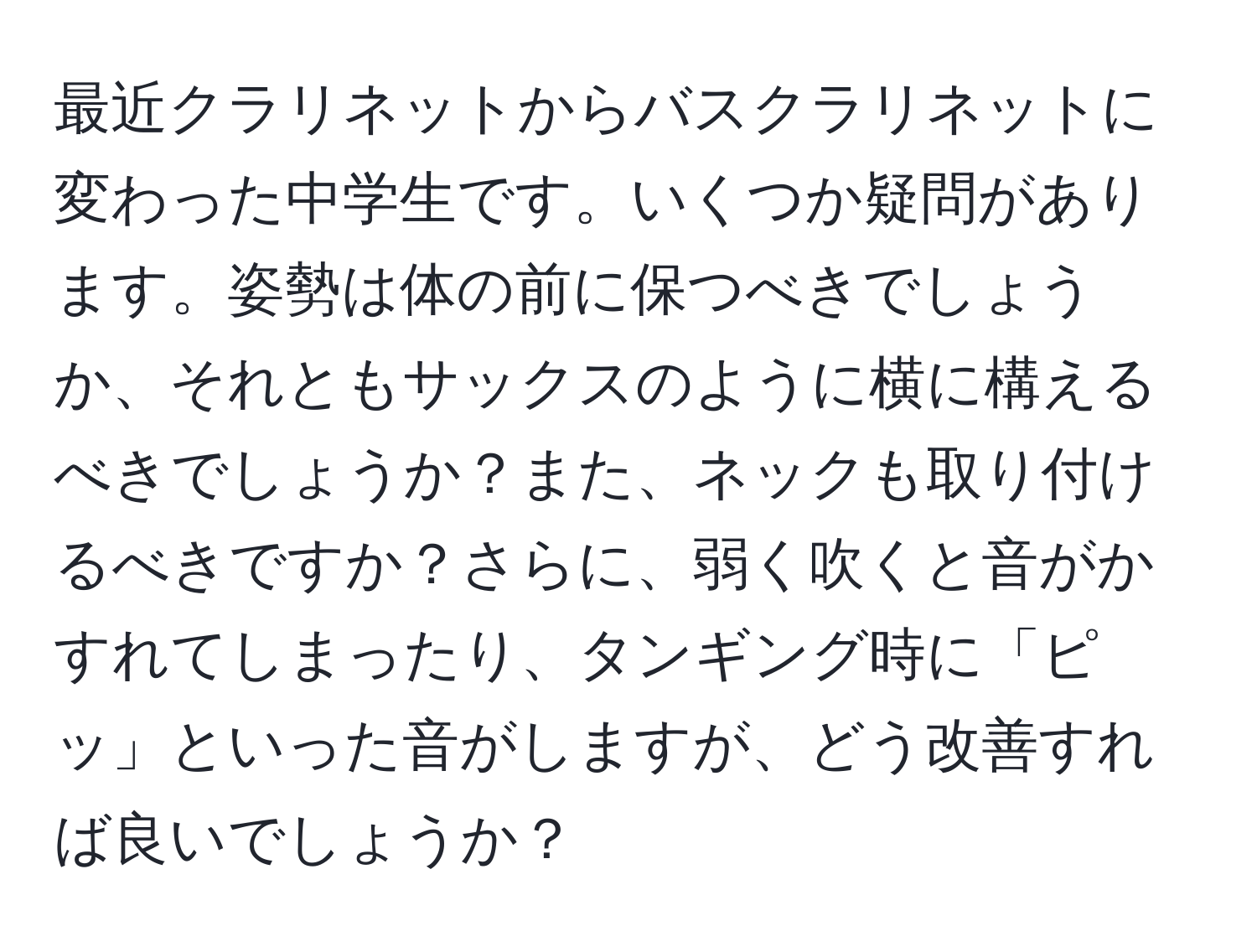 最近クラリネットからバスクラリネットに変わった中学生です。いくつか疑問があります。姿勢は体の前に保つべきでしょうか、それともサックスのように横に構えるべきでしょうか？また、ネックも取り付けるべきですか？さらに、弱く吹くと音がかすれてしまったり、タンギング時に「ピッ」といった音がしますが、どう改善すれば良いでしょうか？