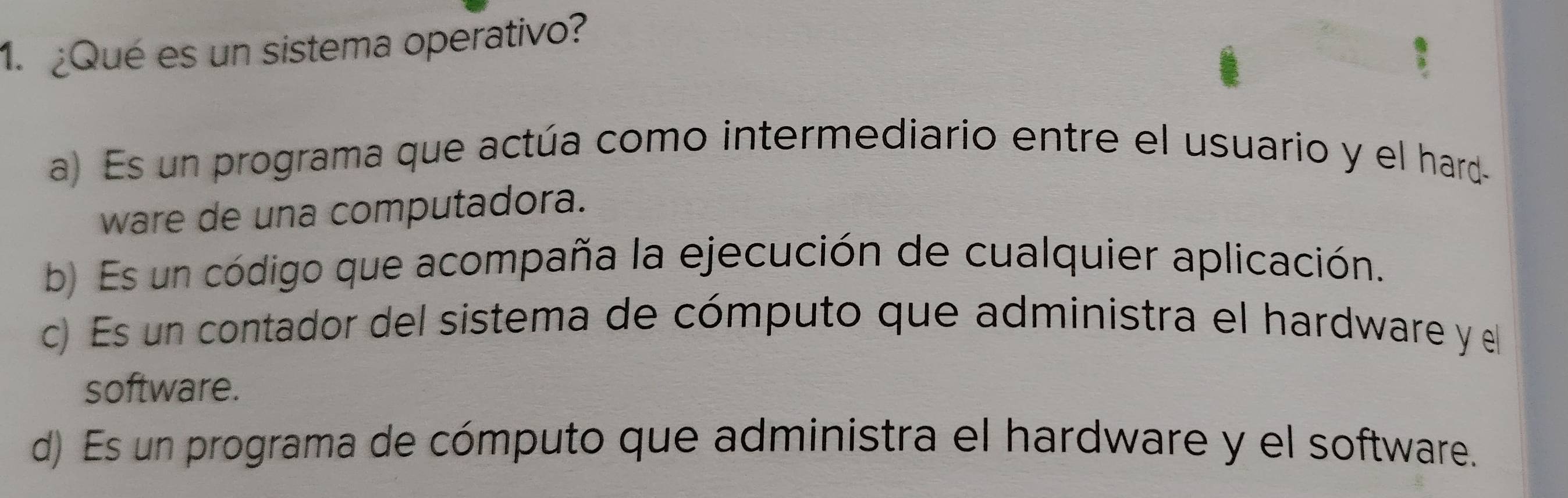 ¿Qué es un sistema operativo?
a) Es un programa que actúa como intermediario entre el usuario y el hard
ware de una computadora.
b) Es un código que acompaña la ejecución de cualquier aplicación.
c) Es un contador del sistema de cómputo que administra el hardware y el
software.
d) Es un programa de cómputo que administra el hardware y el software.