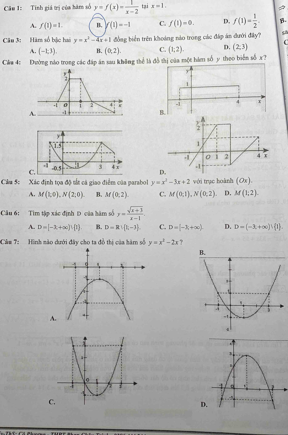 Tính giá trị của hàm số y=f(x)= 1/x-2  tại x=1.
A. f(1)=1. B. f(1)=-1 C. f(1)=0. D. f(1)= 1/2 . B.
Câu 3: Hàm số bậc hai y=x^2-4x+1 đồng biến trên khoảng nào trong các đáp án dưới đây? sa
C
C.
A. (-1;3). B. (0;2). (1;2).
D. (2;3)
Câu 4: Đường nào trong các đáp án sau không thể là đồ thị của một hàm số y theo biến số x?
C.
Câu 5: Xác định tọa độ tất cả giao điểm của parabol y=x^2-3x+2 với trục hoành (Ox).
A. M(1;0), N(2;0). B. M(0;2). C. M(0;1), N(0;2) D. M(1;2). 
Câu 6: Tìm tập xác định D của hàm số y= (sqrt(x+3))/x-1 .
A. D=[-3;+∈fty )| 1. B. D=R| 1;-3. C. D=[-3;+∈fty ). D. D=(-3;+∈fty ) 1. 
Câu 7: Hình nào dưới đây cho ta đồ thị của hàm số y=x^2-2x ?
A
C.
D