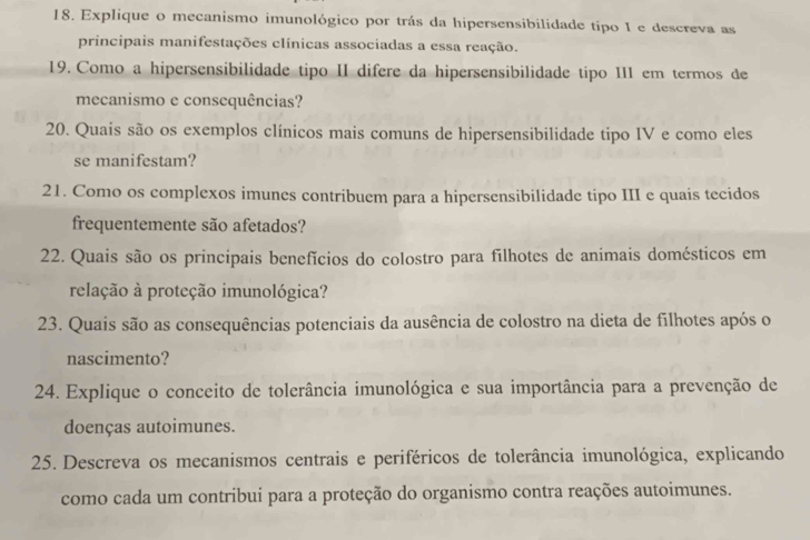 Explique o mecanismo imunológico por trás da hipersensibilidade tipo I e descreva as 
principais manifestações clínicas associadas a essa reação. 
19. Como a hipersensibilidade tipo II difere da hipersensibilidade tipo III em termos de 
mecanismo e consequências? 
20. Quais são os exemplos clínicos mais comuns de hipersensibilidade tipo IV e como eles 
se manifestam? 
21. Como os complexos imunes contribuem para a hipersensibilidade tipo III e quais tecidos 
frequentemente são afetados? 
22. Quais são os principais benefícios do colostro para filhotes de animais domésticos em 
relação à proteção imunológica? 
23. Quais são as consequências potenciais da ausência de colostro na dieta de filhotes após o 
nascimento? 
24. Explique o conceito de tolerância imunológica e sua importância para a prevenção de 
doenças autoimunes. 
25. Descreva os mecanismos centrais e periféricos de tolerância imunológica, explicando 
como cada um contribui para a proteção do organismo contra reações autoimunes.