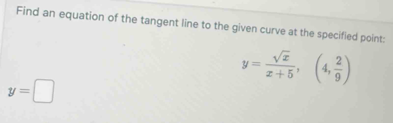 Find an equation of the tangent line to the given curve at the specified point:
y= sqrt(x)/x+5 , (4, 2/9 )
y=□