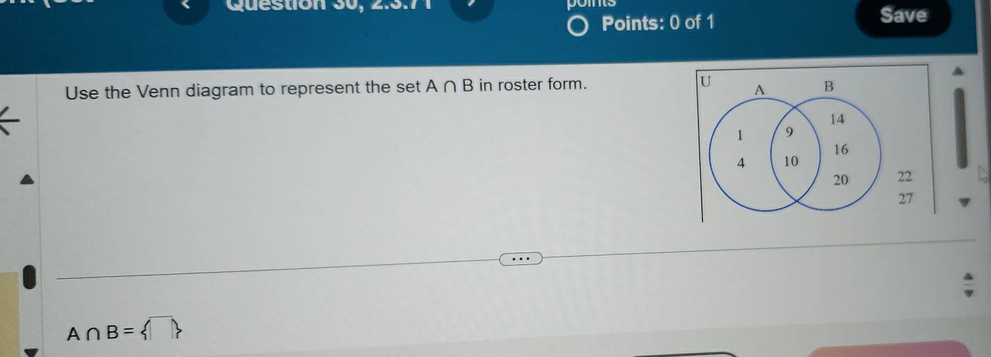 Question 30, 2.5.7 1 
Points: 0 of 1 
Save 
Use the Venn diagram to represent the set A∩ B in roster form. U A B
14
1 9
16
4 10
20 22
27
A∩ B= □ 