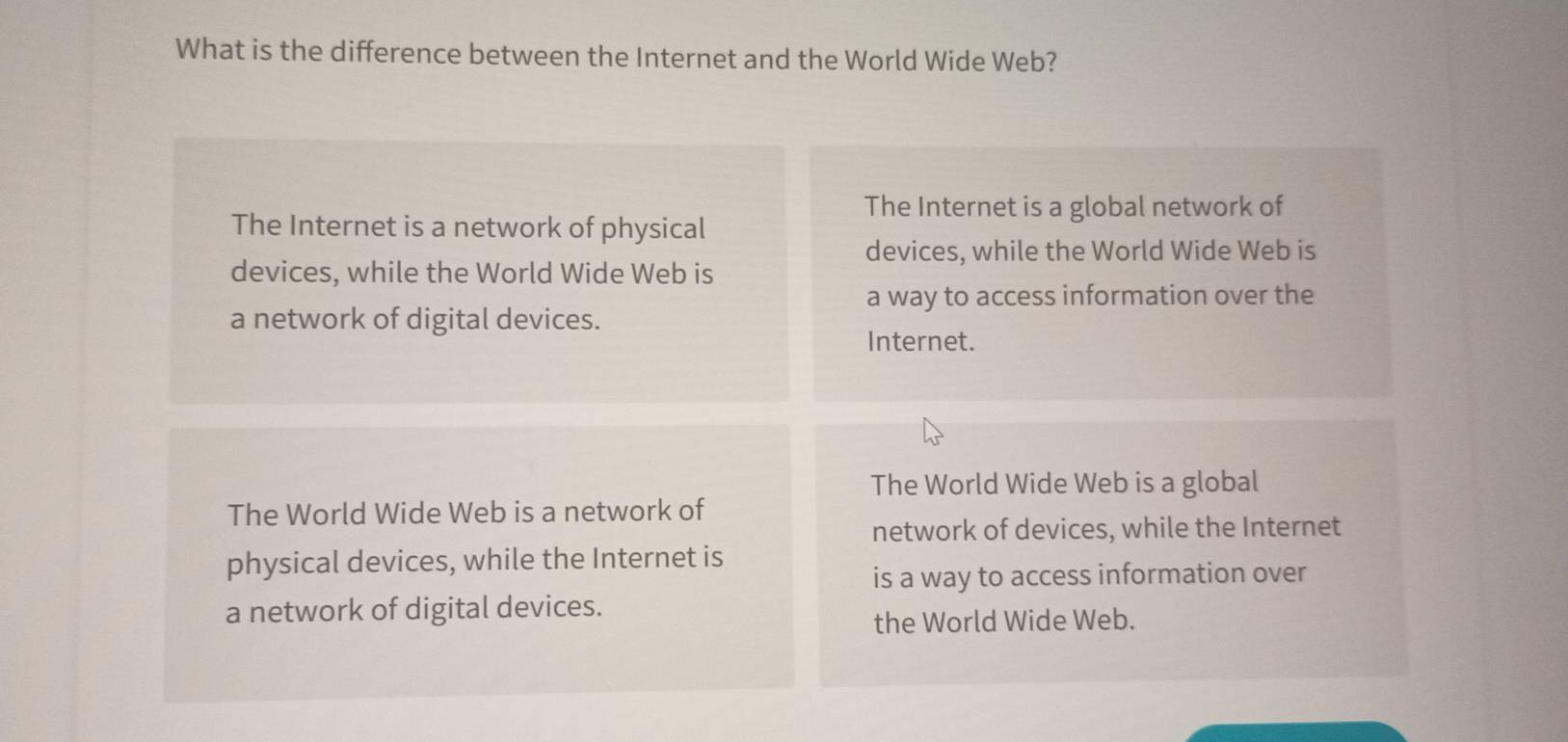 What is the difference between the Internet and the World Wide Web?
The Internet is a global network of
The Internet is a network of physical
devices, while the World Wide Web is
devices, while the World Wide Web is
a way to access information over the
a network of digital devices.
Internet.
The World Wide Web is a global
The World Wide Web is a network of
network of devices, while the Internet
physical devices, while the Internet is
is a way to access information over
a network of digital devices.
the World Wide Web.